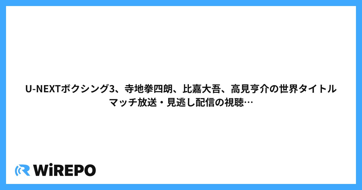 U-NEXTボクシング3、寺地拳四朗、比嘉大吾、高見亨介の世界タイトルマッチ放送・見逃し配信の視聴方法まとめ